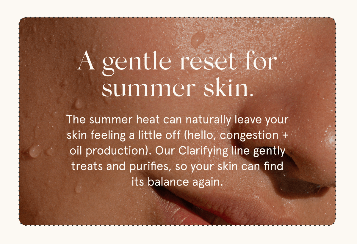 A gentle reset for summer skin. The summer heat can naturally leave your skin feeling a little off (hello, congestion + oil production). Our Clarifying line gently treats and purifies, so your skin can find its balance again.