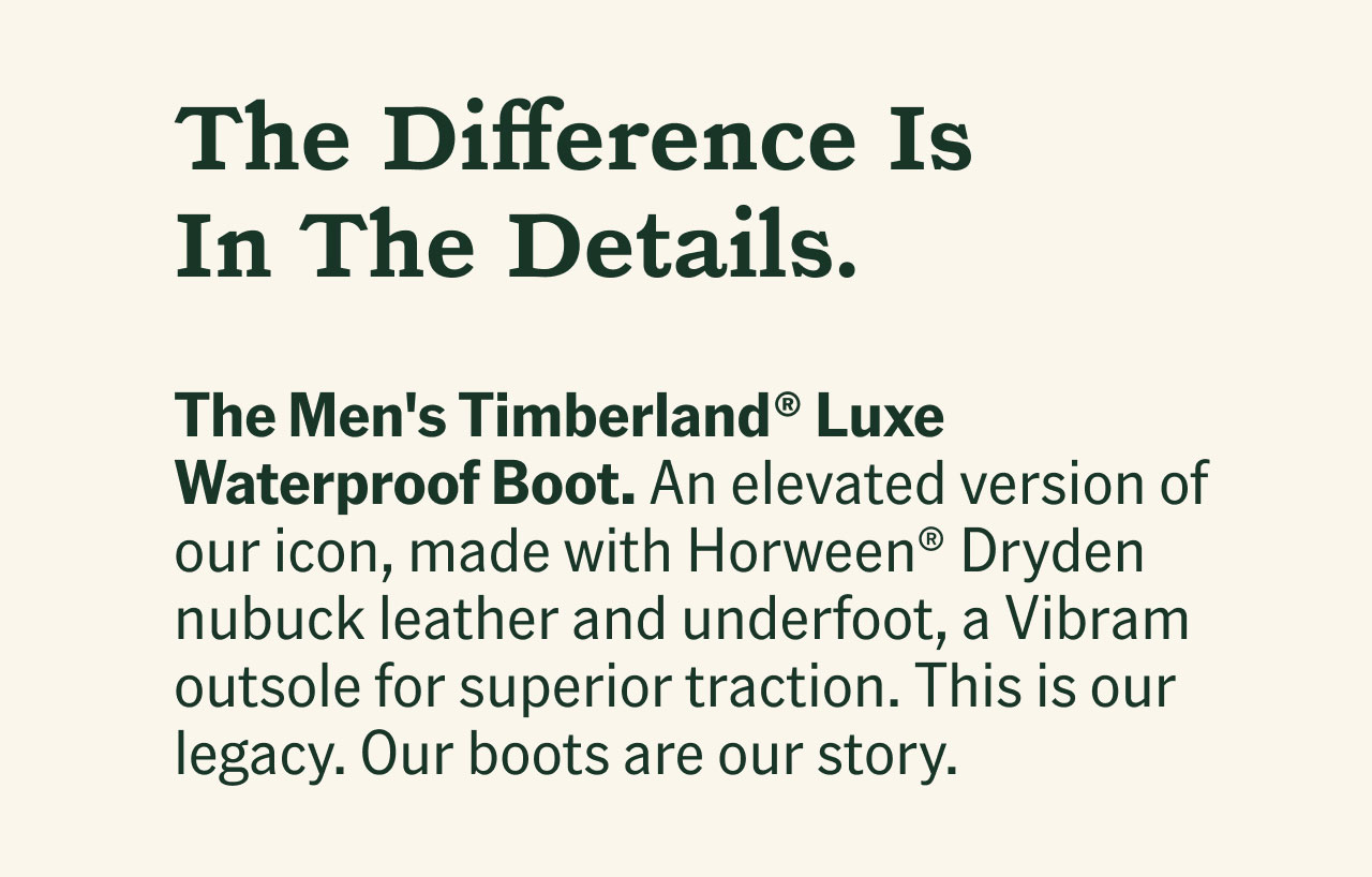 The Difference Is In The Details. The Men's Timberland® Luxe Waterproof Boot. An elevated version of our icon, made with Horween® Dryden nubuck leather and underfoot, a Vibram outsole for superior traction. It's our legacy, our boots are our story.
