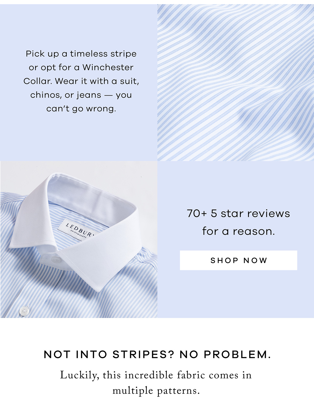 Pick up a timeless stripe or opt for a Winchester Collar. Wear it with a suit, chinos, or jeans — you can’t go wrong. 175+ 5-star reviews for a reason. Shop Now. Not Into Stripes? No Problem. Luckily this incredible fabric comes in multiple patterns.