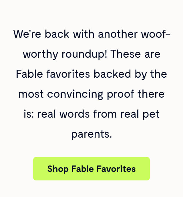 We're back with another woof-worthy roundup! These are Fable favorites backed by the most convincing proof there is: real words from real pet parents.