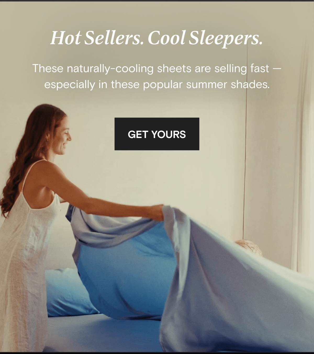 Hot Sellers. Cool Sleepers. These naturally-cooling sheets are selling fast — especially in these popular summer shades. | GET YOURS