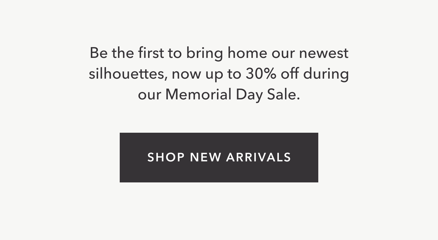 Be the first to bring home our newest silhouettes, now up to 30% off during our Memorial Day Sale. SHOP NEW ARRIVALS