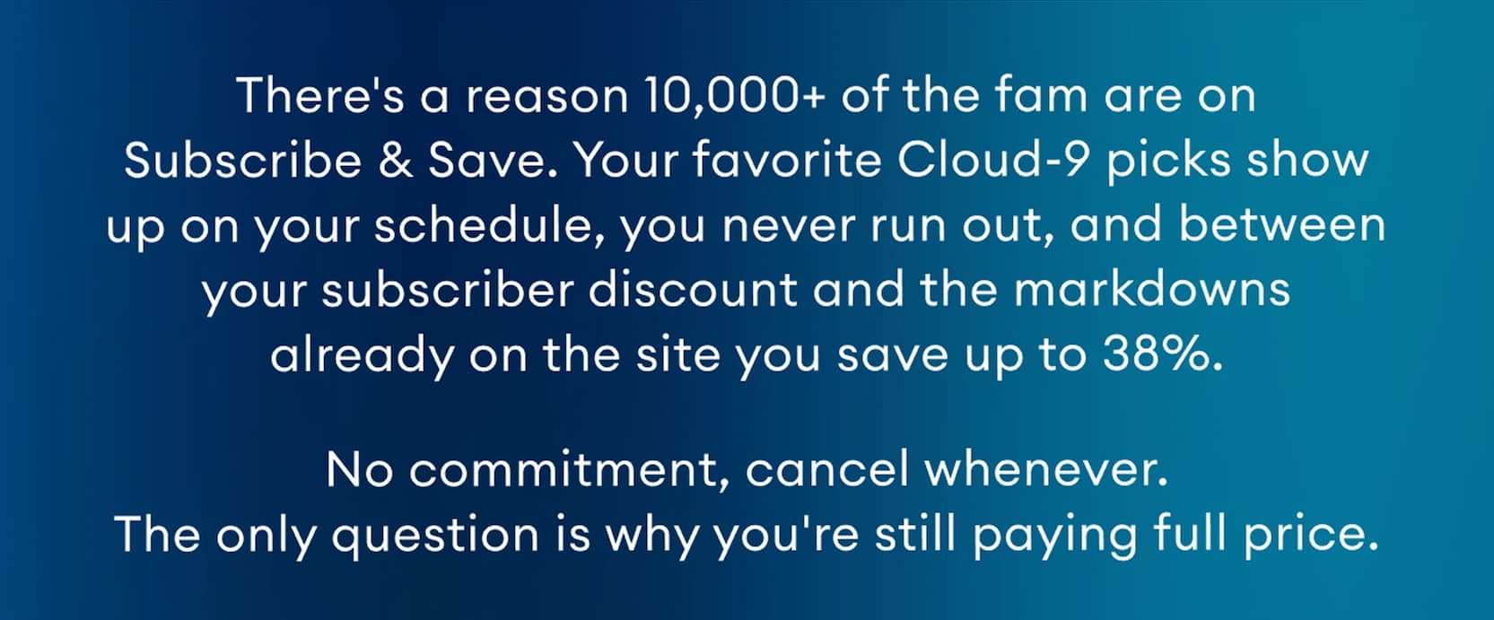 There's a reason 10,000+ of the fam are on Subscribe & Save. Your favorite Cloud-9 picks show up on your schedule, you never run out, and between your subscriber discount and the markdowns already on the site you save up to 38%. No commitment, cancel whenever. The only question is why you're still paying full price.