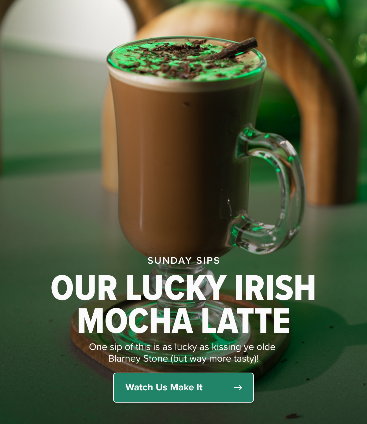 SUNDAY SIPS OUR LUCKY IRISH MOCHA LATTE One sip of this is as lucky as kissing ye olde Blarney Stone (but way more tasty)!   CTA: Watch Us Make It
