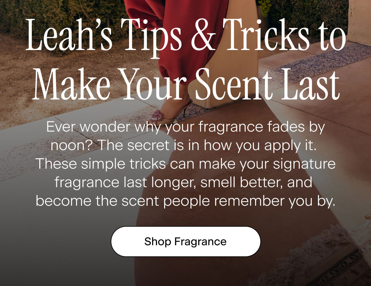 Leah’s Tips & Tricks to Make Your Scent Last. Ever wonder why your fragrance fades by noon? The secret is in how you apply it. These simple tricks can make your signature fragrance last longer, smell better, and become the scent people remember you by. Shop Fragrance