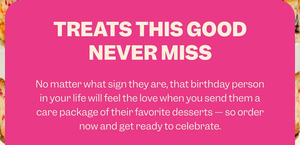 TREATS THIS GOOD NEVER MISS No matter what sign they are, that birthday person in your life will feel the love when you send them a care package of their favorite desserts — so order now and get ready to celebrate.