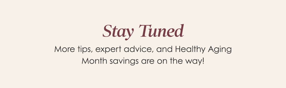 Stay Tuned - More tips, expert advice ad Healthy Aging Month savings are on the way!