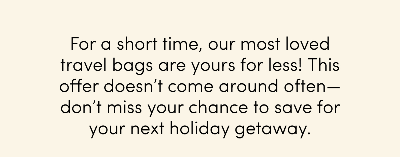 For a short time, our most loved travel bags are yours for less! This offer doesn’t come around often—don’t miss your chance to save for your next holiday getaway.