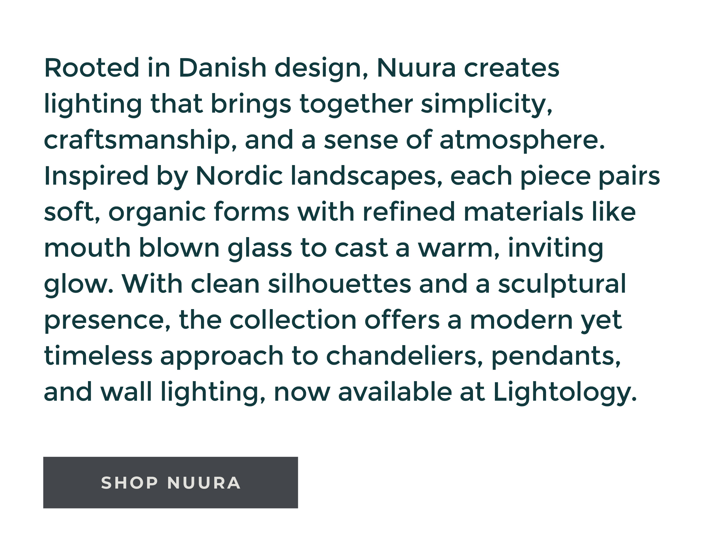 Rooted in Danish
 design, Nuura creates lighting that brings together simplicity, craftsmanship, and a sense of atmosphere. Inspired by Nordic landscapes, each piece pairs soft, organic forms with refined materials like mouth blown glass to cast a warm, inviting glow. With clean silhouettes and a sculptural presence, the collection offers a modern yet timeless approach to chandeliers, pendants, and wall lighting, now available at Lightology. [Shop Nuura]