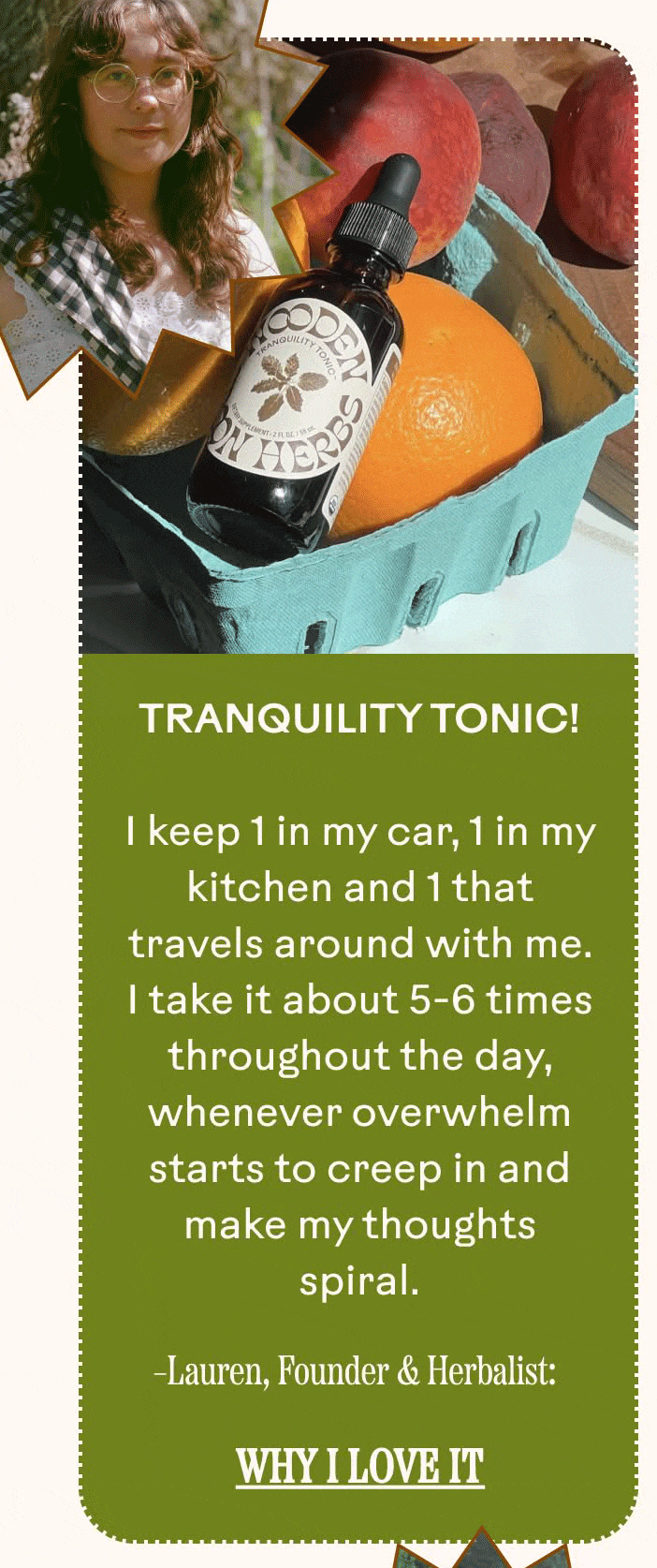 Tranquility Tonic! I keep 1 in my car, 1 in my kitchen and 1 that travels around with me. I take it about 5-6 times throughout the day, whenever overwhelm starts to creep in and make my thoughts spiral. Lauren, Founder & Herbalist