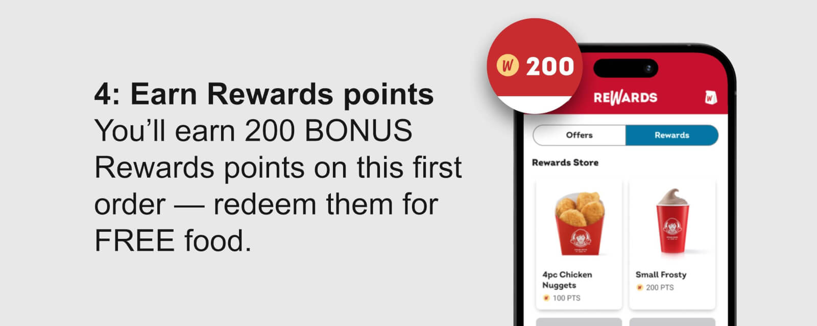 4: Earn Rewards points You’ll earn 200 BONUS Rewards points on this first order — redeem them for FREE food.