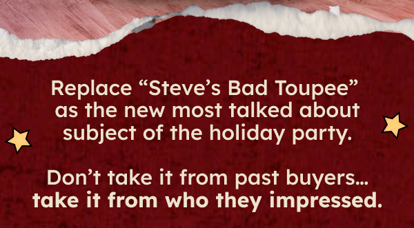 Replace “Steve’s Bad Toupee” as the new most talked about subject of the holiday party. Don’t take it from past buyers… take it from who they impressed.