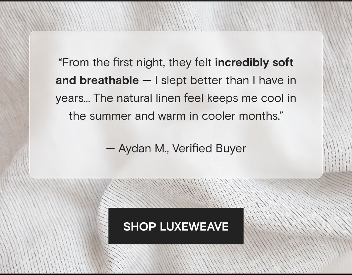 “From the first night, they felt incredibly soft and breathable — I slept better than I have in years… The natural linen feel keeps me cool in the summer and warm in cooler months.” — Aydan M., Verified Buyer | SHOP LUXEWEAVE