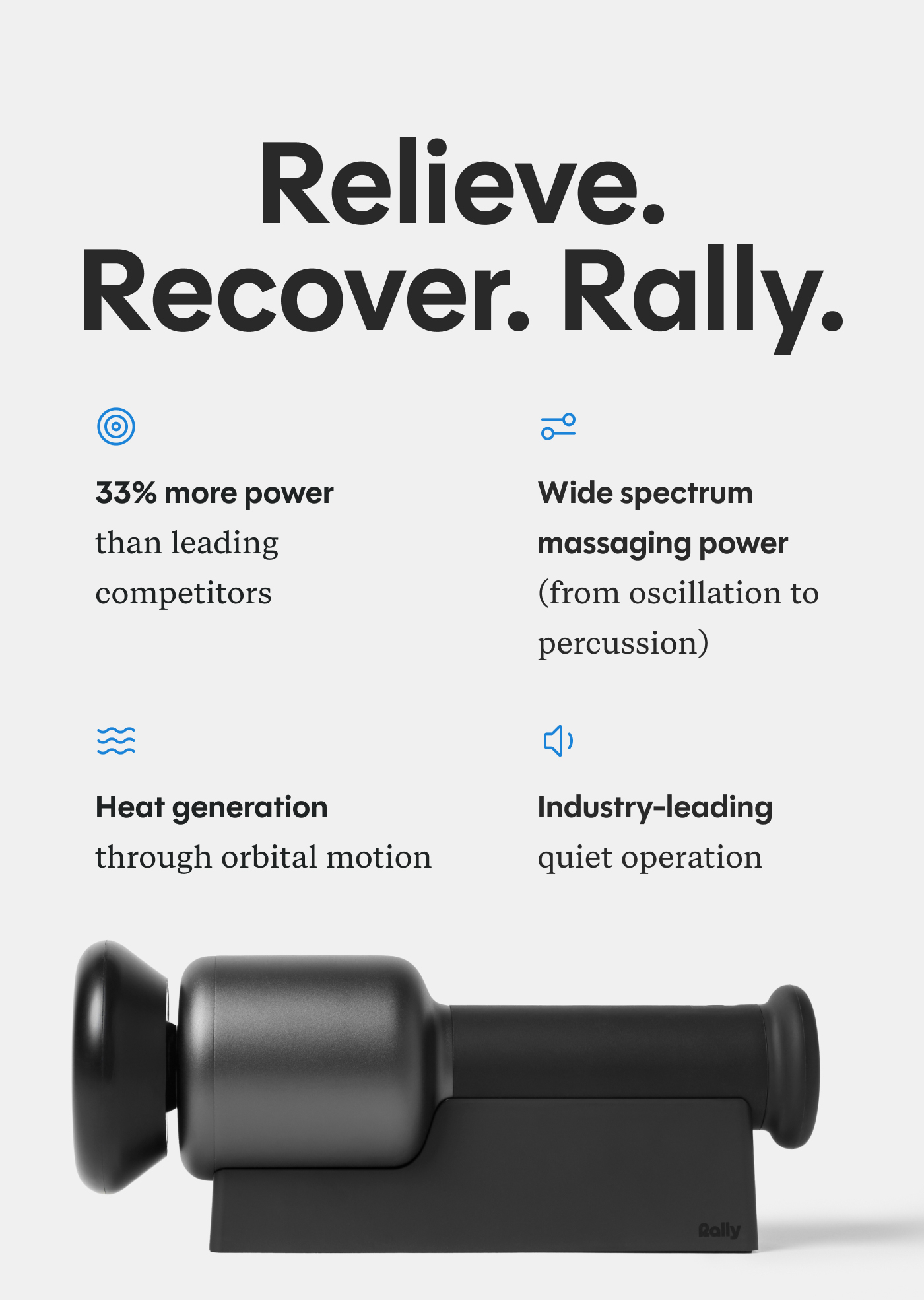 Relieve. Recover. Rally. 33% more power/RPM than leading competitors Wide spectrum massaging power (from oscillation to percussion) Heat generation through orbital motion Industry-leading quiet operation