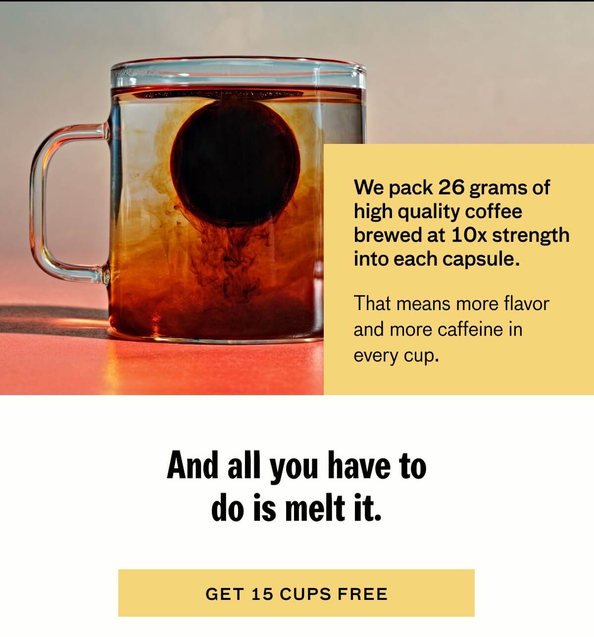 We pack 26 grams of high quality coffee brewed at 10x strength into each capsule. That means more flavor and more caffeine in every cup.