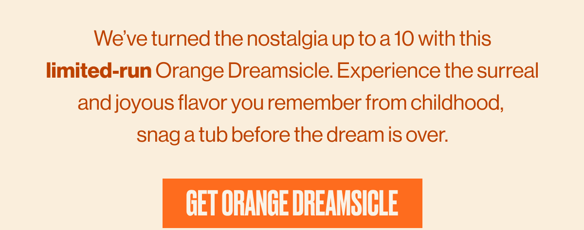 We've turned the nostalgia up to a 10 with this limited-run Orange Dreamsicle. Experience the surreal and joyous flavor you remember from childhood, snag a tub before the dream is over. | GET ORANGE DREAMSICLE