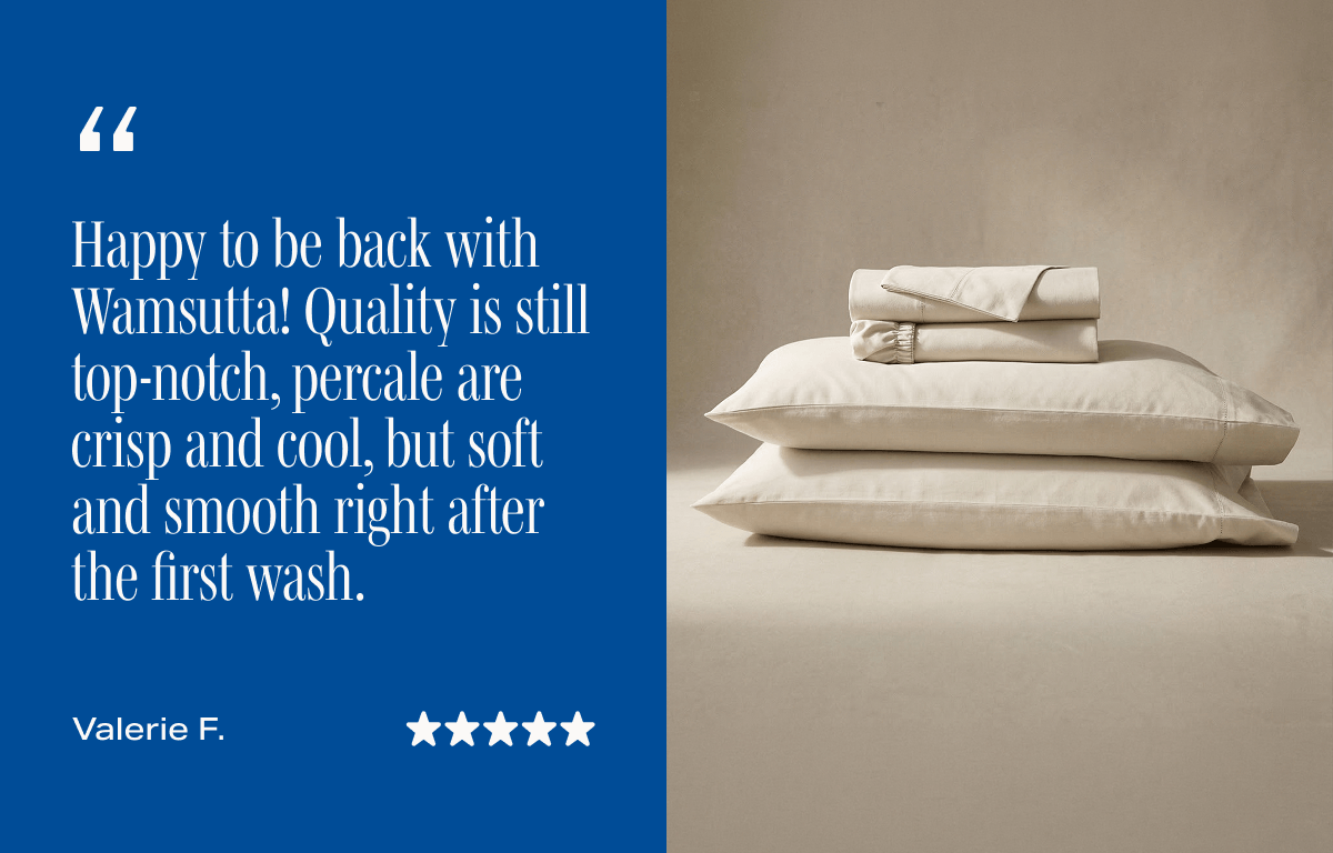 ★★★★★ "Happy to be back with Wamsutta! Quality is still top-notch, percale are crisp and cool, but soft and smooth right after the first wash."  - Valerie F., Verified Buyer