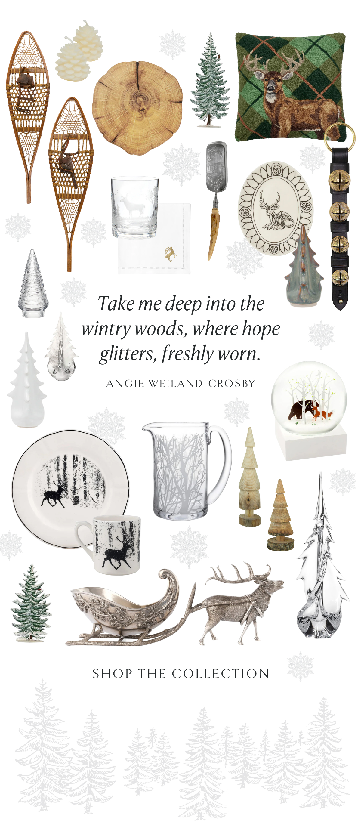 Take me deep into the wintry woods, where hope glitters, freshly worn. Angie Weiland-Crosby. Shop the Collection.