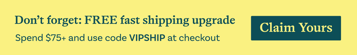 Don't forget: FREE fast shipping upgrade. Spend $75+ and use code VIPSHIP at checkout. Claim Yours.