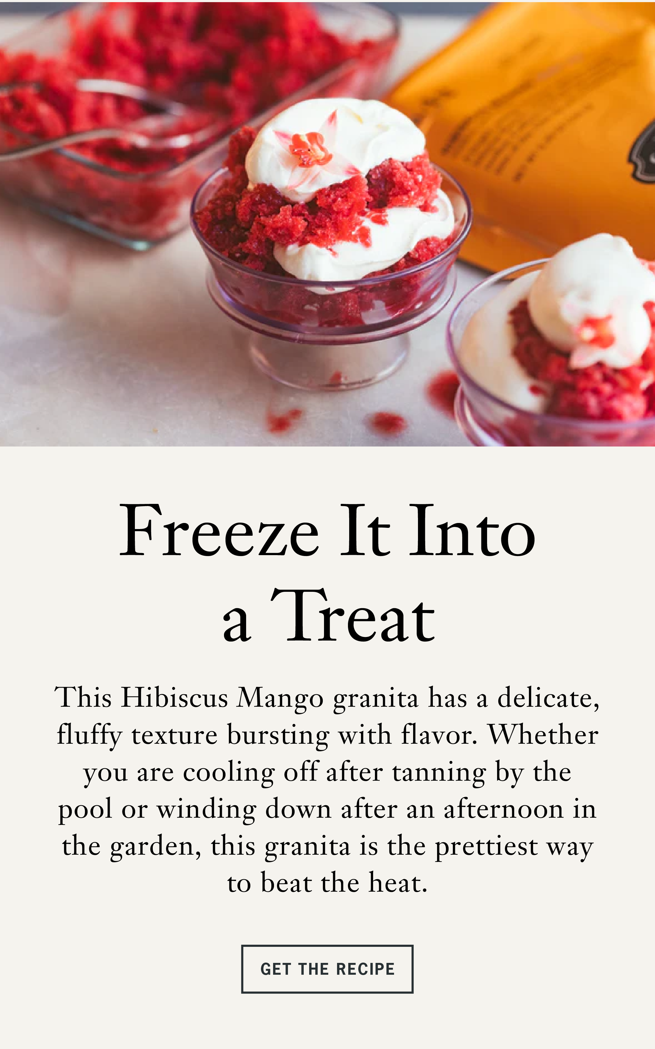 Section 3: Freeze It Into a Treat   This Hibiscus Mango granita has a delicate, fluffy texture bursting with flavor. Whether you are cooling off after tanning by the pool or winding down after an afternoon in the garden, this granita is the prettiest way to beat the heat.   CTA: Get the Recipe