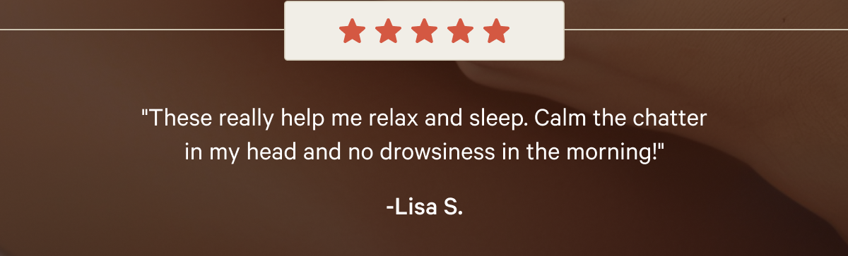 "These really help me relax and sleep. Calm the chatter in my head and no drowsiness in the morning!" -Lisa S.