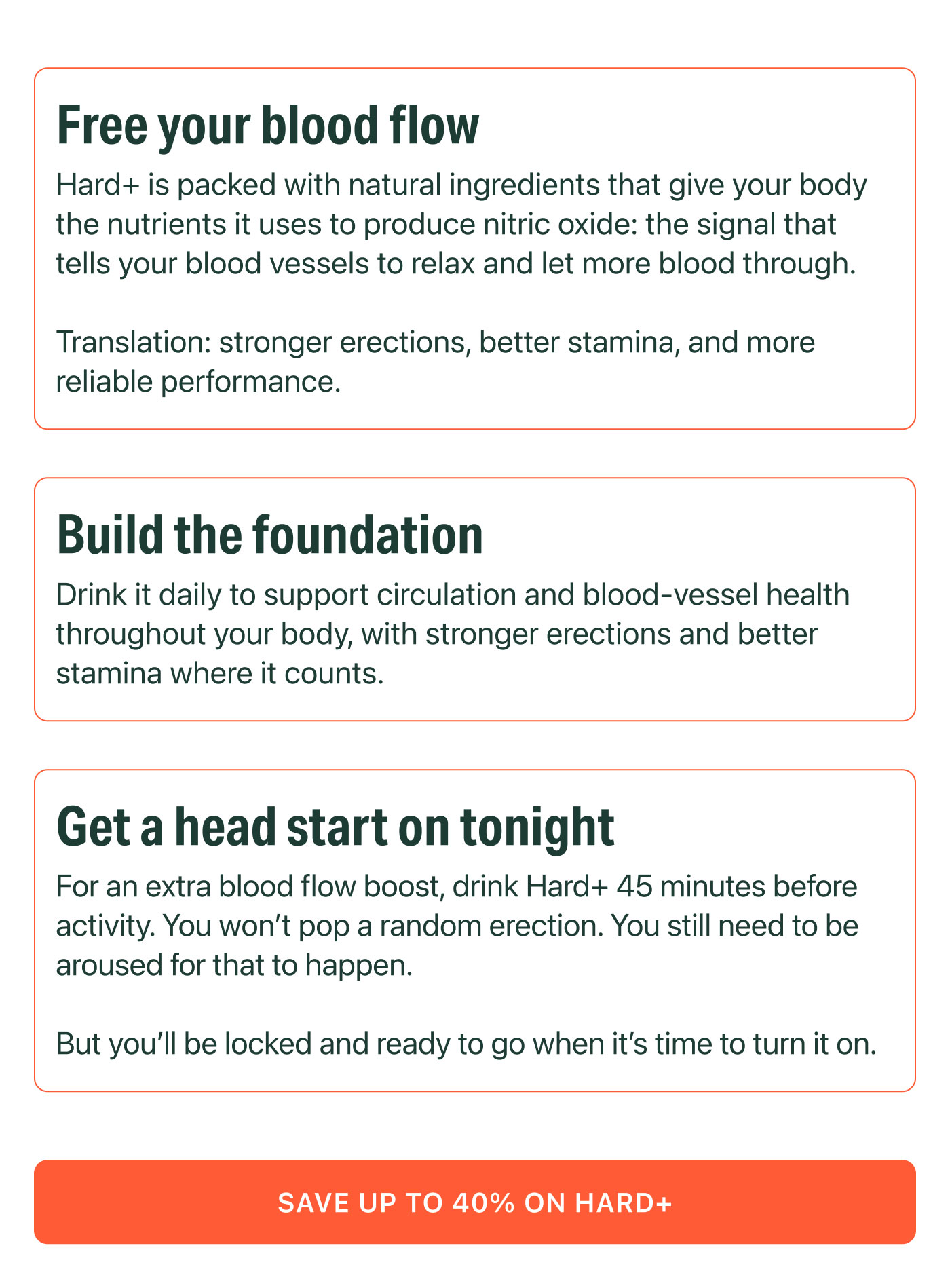 Free your blood flow  Hard+ is packed with natural ingredients that give your body the nutrients it uses to produce nitric oxide: the signal that tells your blood vessels to relax and let more blood through.  Translation: stronger erections, better stamina, and more reliable performance.  Build the foundation  Drink it daily to support circulation and blood-vessel health throughout your body, with stronger erections and better stamina where it counts.  Get a head start on tonight  For an extra blood flow boost, drink Hard+ 45 minutes before activity. You won't pop a random erection. You still need to be aroused for that to happen.  But you'll be locked and ready to go when it's time to turn it on.  SAVE UP TO 40% ON HARD+