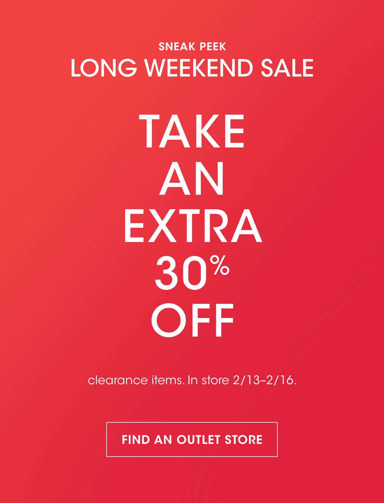 SNEAK PEEK | LONG WEEKEND SALE | TAKE AN EXTRA 30% OFF | clearance items. In store 2/13-2/16. | FIND AN OUTLET STORE