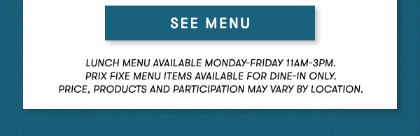 See Menu - Lunch Menu Available Monday-Friday 11AM-3PM. Prix Fixe Menu Items Available For Dine-In Only. Price, Products and Participation May Vary By Location.