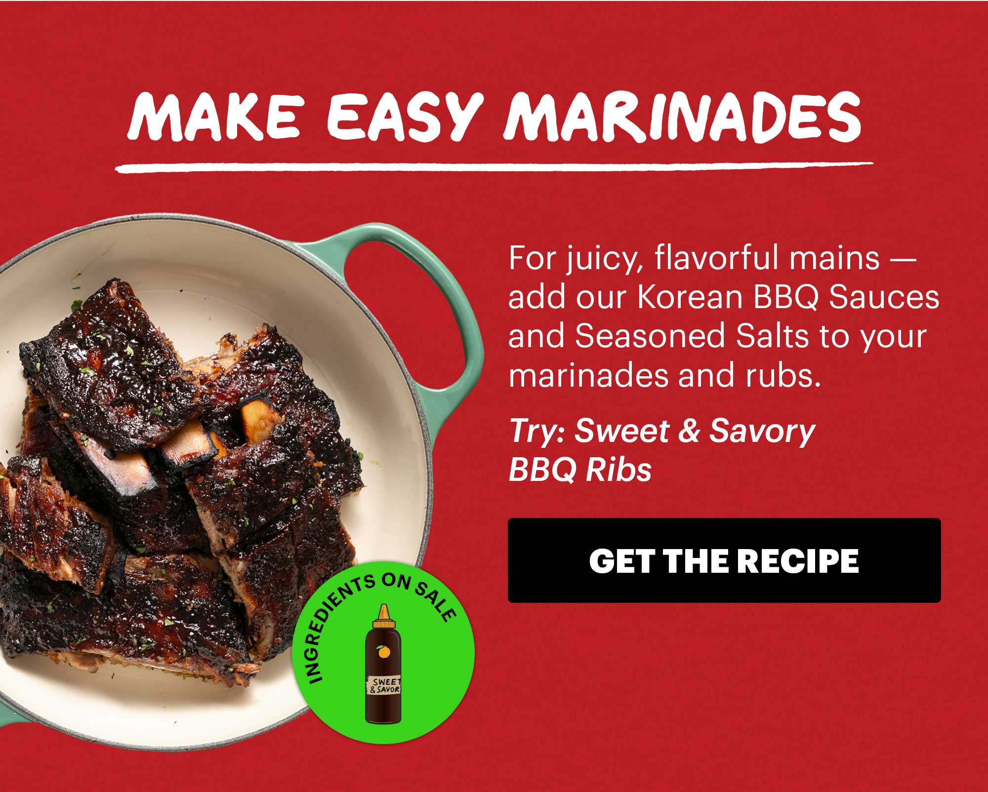 Header: Make Easy Marinades  Sub-header: For juicy, flavorful mains — add our Korean BBQ Sauces and Seasoned Salts to your marinades and rubs.  Sub-text: Try Sweet & Savory BBQ Ribs  Icon: Ingredients on Sale: Sweet & Savory Korean BBQ Sauce  CTA: GET THE RECIPE 