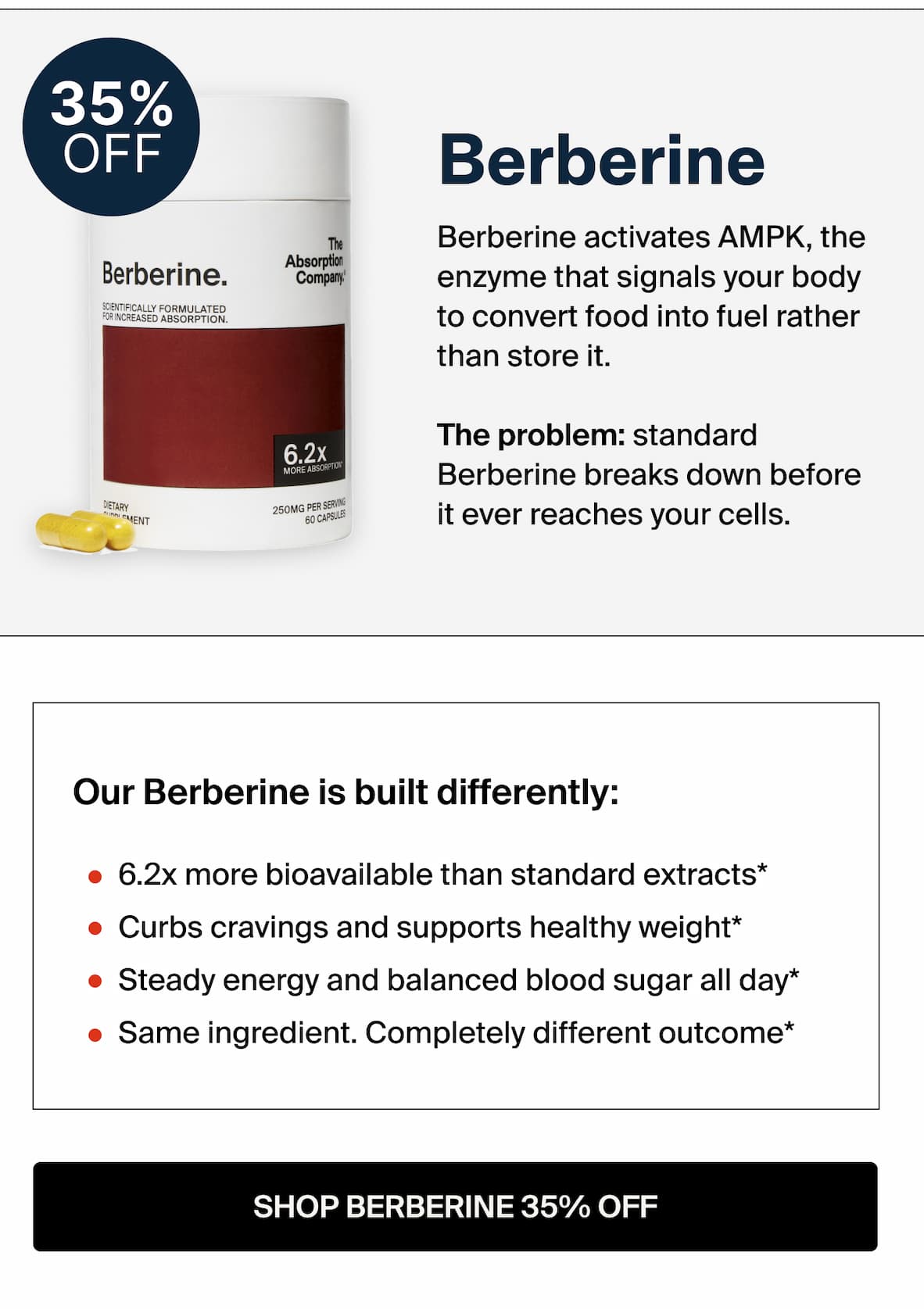 Berberine Berberine activates AMPK, the enzyme that signals your body to convert food into fuel rather a than store it. The problem: standard Berberine breaks down before it ever reaches your cells.  Ours Berberine is built differently: 6.2x more bioavailable than standard extracts Curbs cravings and supports healthy weight* Steady energy and balanced blood sugar all day* Same ingredient. Completely different outcome* -- SHOP BERBERINE 35% OFF