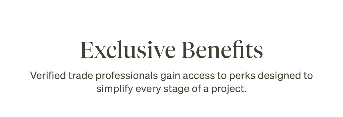 Exclusive Benefits. Verified trade professionals gain access to perks designed to simplify every stage of a project.