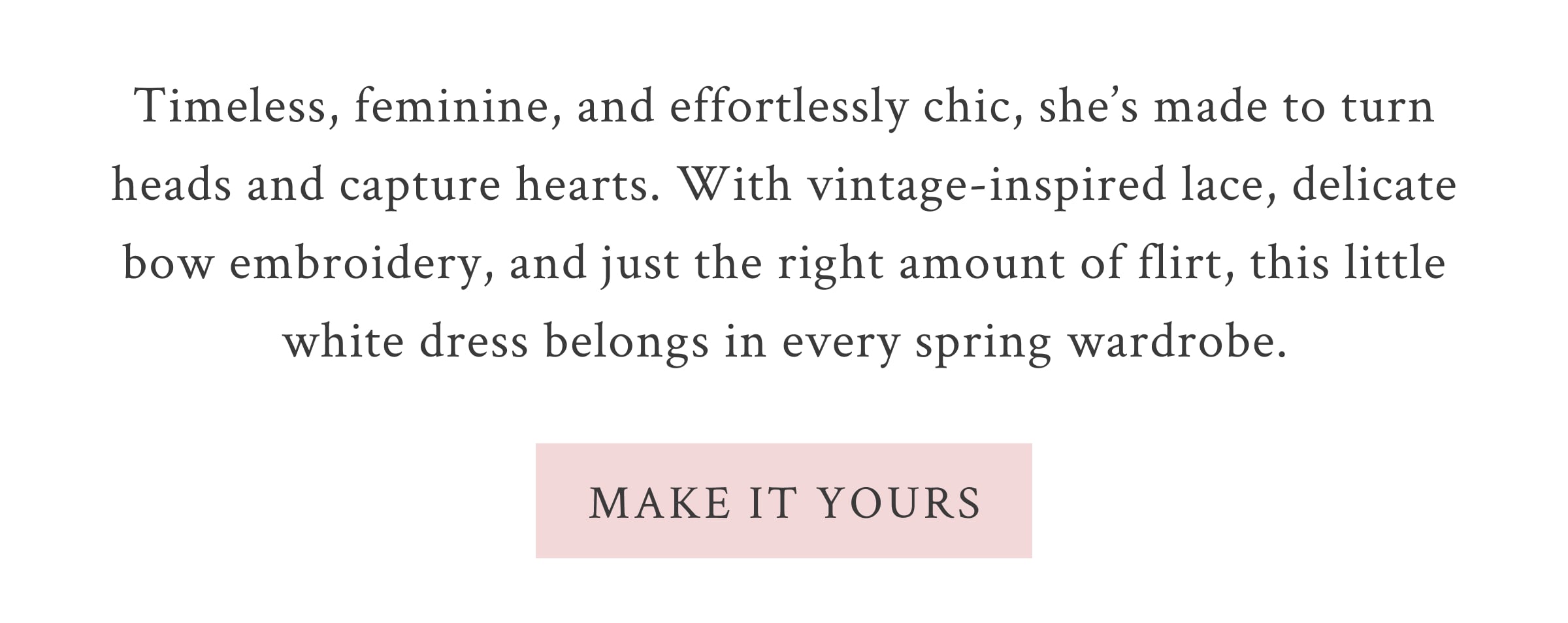 Timeless, feminine, and effortlessly chic, she’s made to turn heads and capture hearts. With vintage-inspired lace, delicate bow embroidery, and just the right amount of flirt, this little white dress belongs in every spring wardrobe. <MAKE IT YOURS>