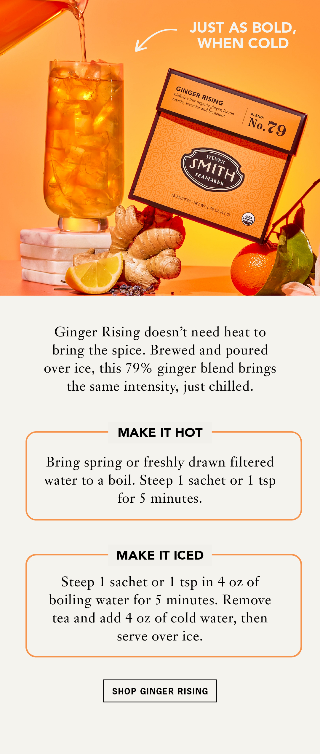 JUST AS BOLD, WHEN COLD   Ginger Rising doesn't need heat to bring the spice. Brewed and poured over ice, this 79% ginger blend brings the same intensity, just chilled.   MAKE IT HOT   Bring spring or freshly drawn filtered water to a boil. Steep 1 sachet or 1 tsp for 5 minutes.   MAKE IT ICED   Steep 1 sachet or 1 tsp in 4 oz of boiling water for 5 minutes. Remove tea and add 4 oz of cold water, then serve over ice.   CTA: Shop Ginger Rising 