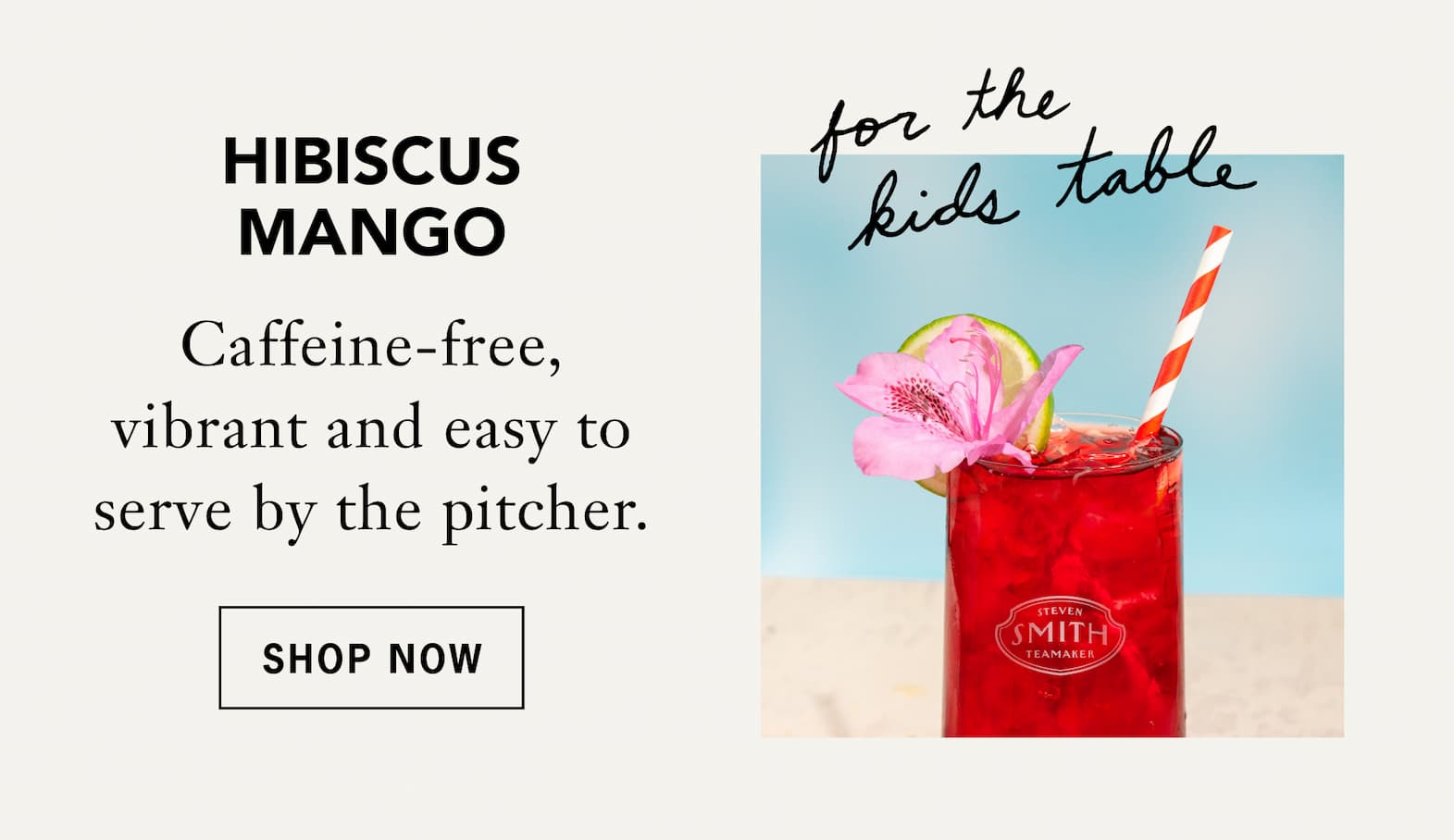 Hibiscus Mango –[For the kids table] Caffeine-free, vibrant and easy to serve by the pitcher.   Shop Now 