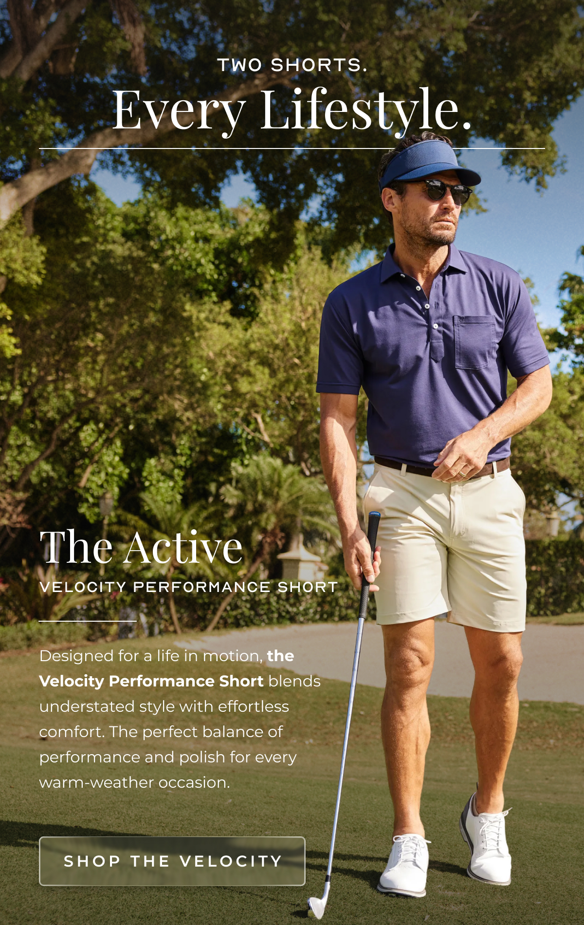 Two shorts. Every Lifestyle. The Active Velocity Performance Short Designed for a life in motion, the Velocity Performance Short blends understated style with effortless comfort. The perfect balance of performance and polish for every warm-weather occasion. Shop the Velocity
