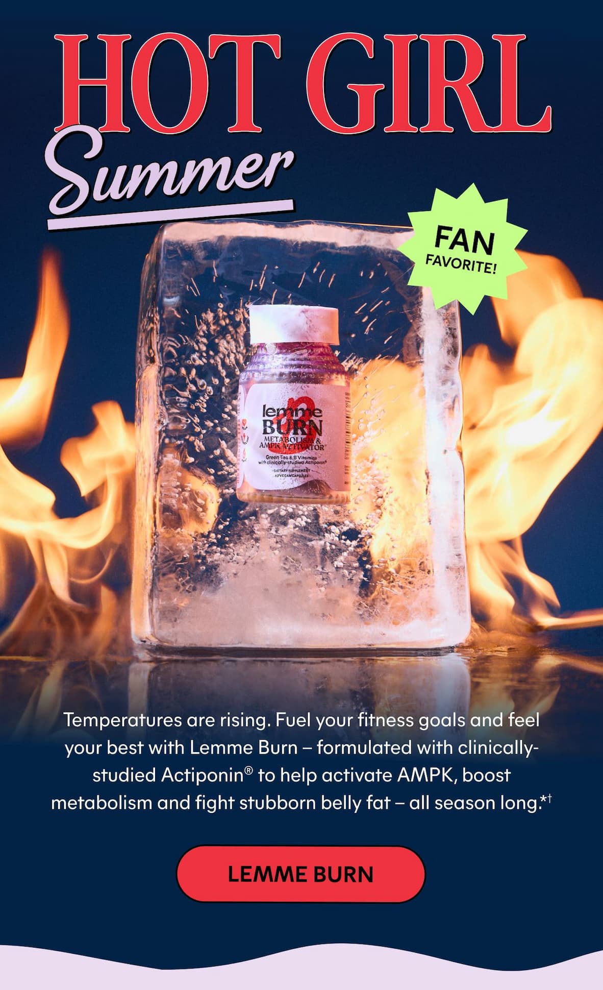 Hot girl summer. Temperatures are rising. Fuel your fitness goals and feel your best with Lemme Burn – formulated with clinically-studied Actiponin® to help activate AMPK, boost metabolism and fight stubborn belly fat – all season long.*† -- LEMME BURN