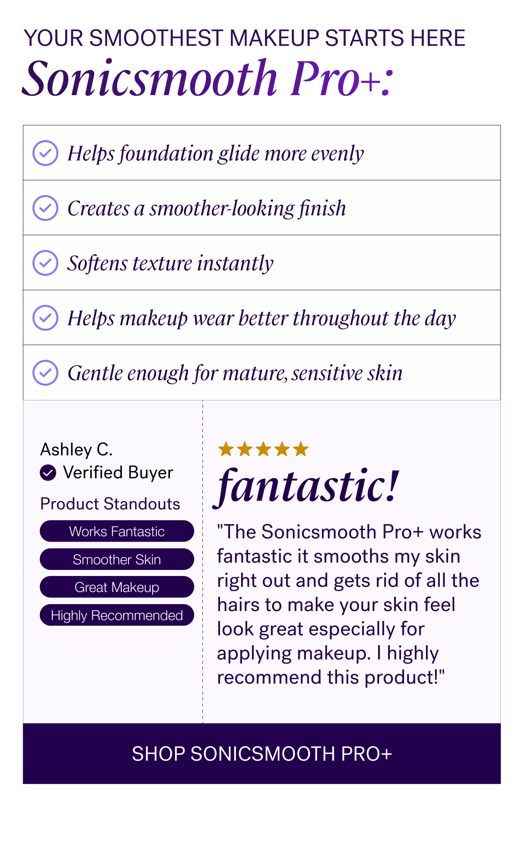 Your Smoothest Makeup Starts Here  Sonicsmooth Pro+:   ✓ Helps foundation glide more evenly  ✓ Creates a smoother-looking finish  ✓ Softens texture instantly  ✓ Helps makeup wear better throughout the day  ✓ Gentle enough for mature, sensitive skin  "The Sonicsmooth Pro+ works fantastic it smooths my skin right out and gets rid of all the hairs to make your skin feel look great especially for applying makeup. I highly recommend this product!" — Ashley C.  CTA: SHOP SONICSMOOTH PRO+