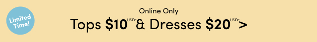 Limited Time! | Online Only | Tops $10USD* & Dresses $20USD* >