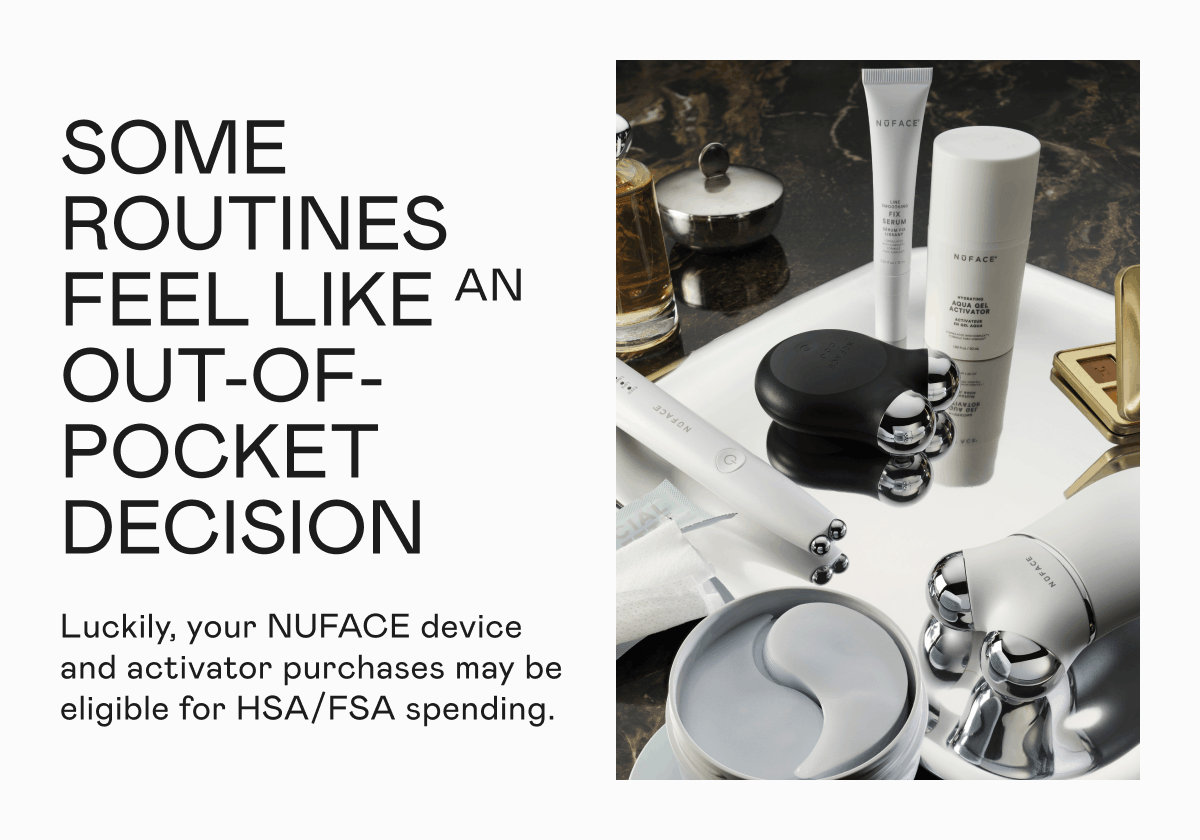 Some routines feel like an out-of-pocket decision. Luckily, your NUFACE device and activator purchases may be eligible for HSA/FSA spending.