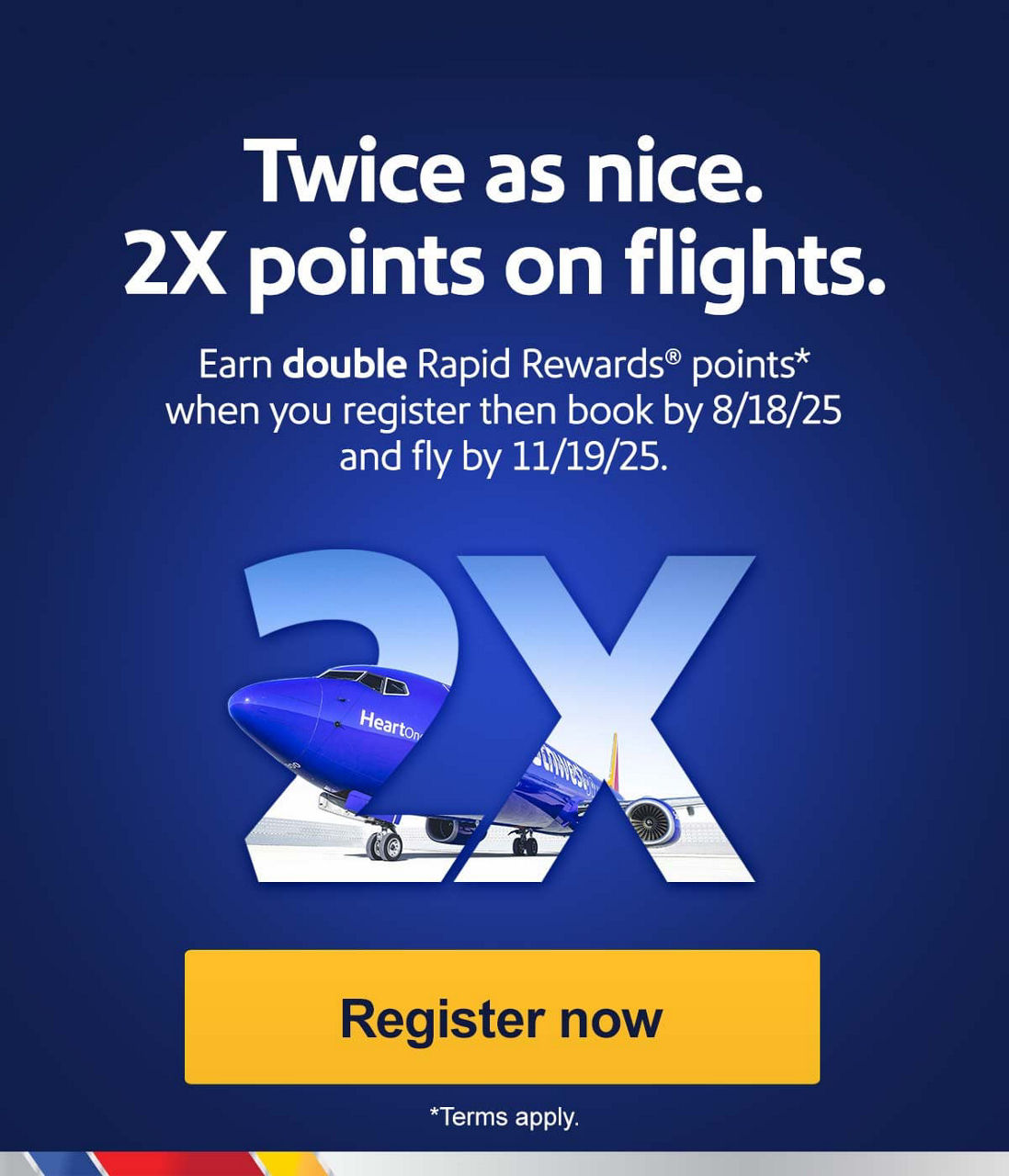 Twice as nice. 2X points on flights. Earn double Rapid Rewards® points* when you register then book by 8/18/25 and fly by 11/19/25. [Register now] *Terms apply.