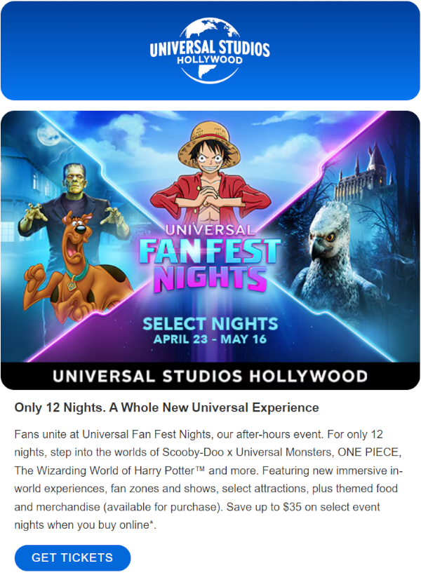 Fans unite at Universal Fan Fest Nights, our after-hours event. For only 12 nights, step into the worlds of Scooby-Doo x Universal Monsters, ONE PIECE, The Wizarding World of Harry Potter™ and more. Featuring new immersive in-world experiences, fan zones and shows, select attractions, plus themed food and merchandise (available for purchase). Save up to $35 on select event nights when you buy online*.