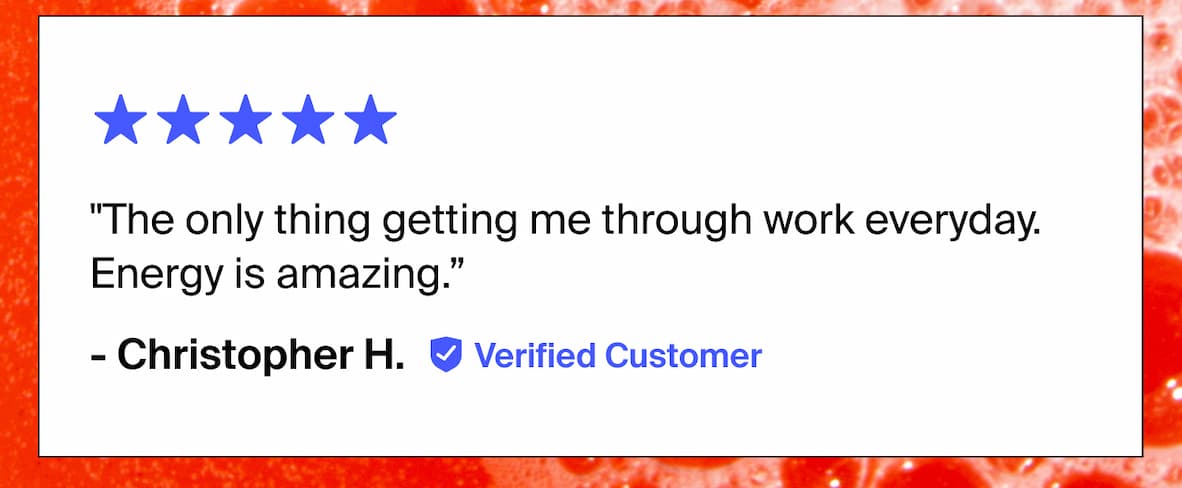 "The only thing getting me through work everyday. Energy is amazing.” - Christopher H. Verified Customer