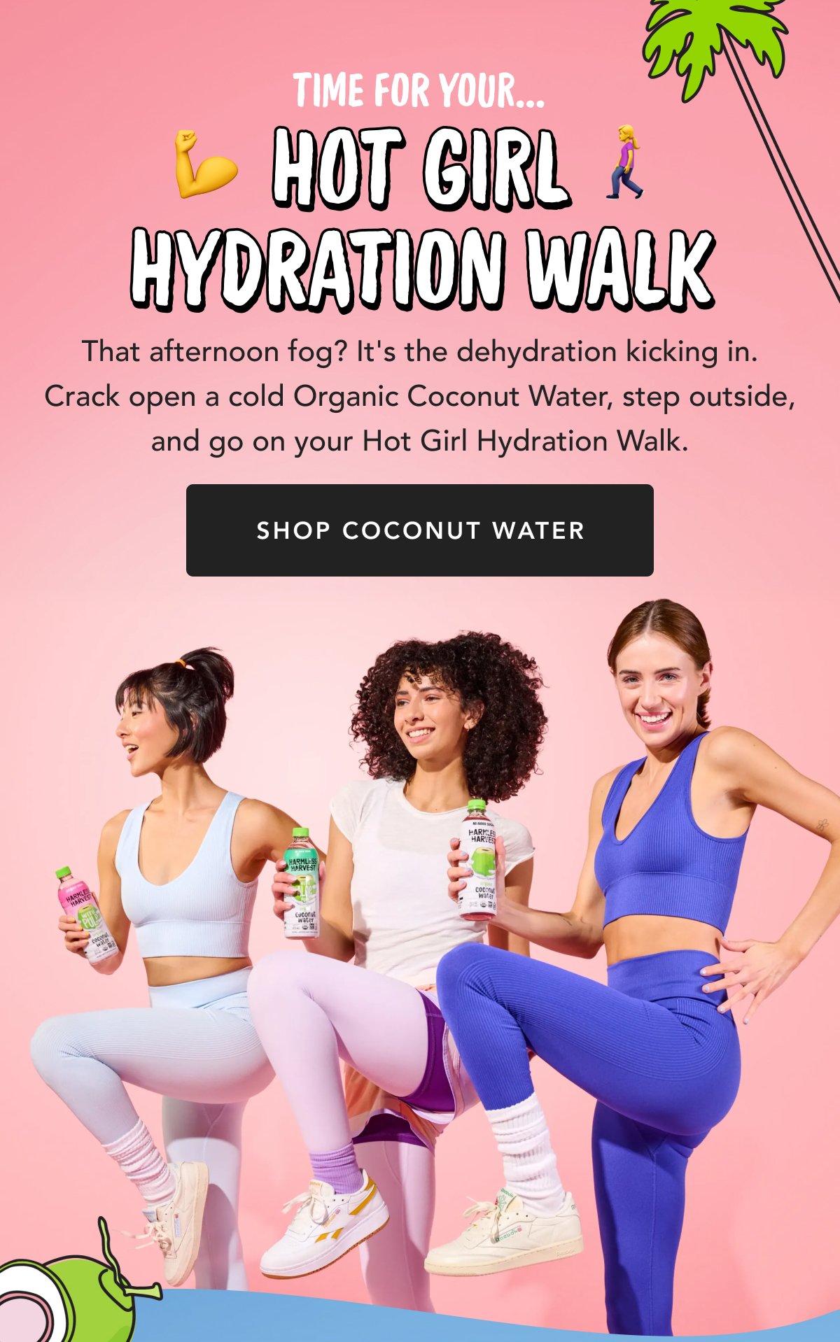 Time For Your... Hot Girl Hydration Walk That afternoon fog? It's the dehydration kicking in. Crack open a cold Organic Coconut Water, step outside, and go on your Hot Girl Hydration Walk. Shop Coconut Water