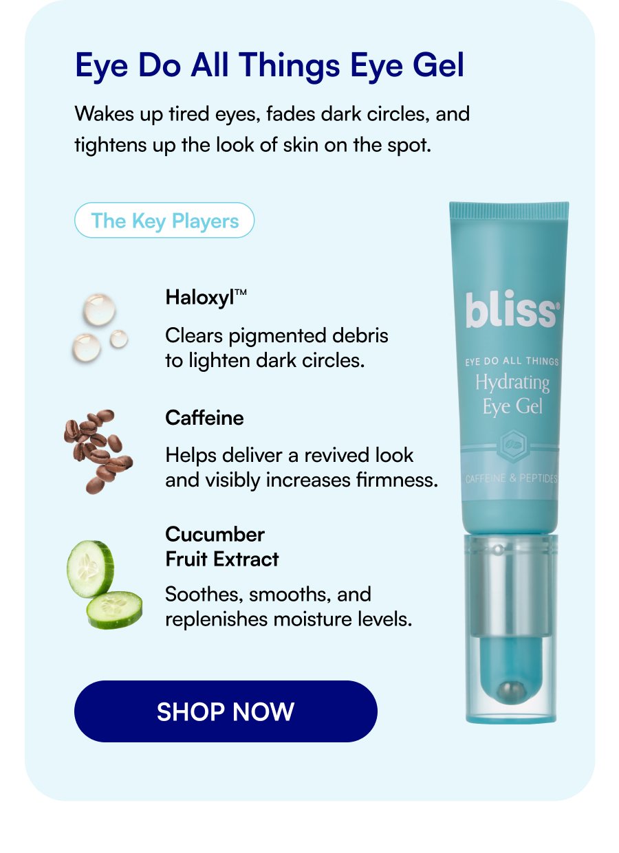 Eye Do All Things Eye Gel Wakes up tired eyes, fades dark circles, and tightens up the look of skin on the spot. The Key Players Haloxyl™ Clears pigmented debris to lighten dark circles. Caffeine Helps deliver a revived look and visibly increases firmness. Cucumber Fruit Extract Soothes, smooths, and replenishes moisture levels. SHOP NOW