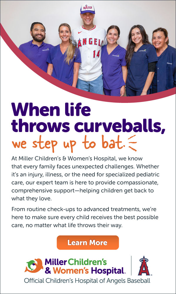 When life throws curveballs, we step up to bat. At Miller Children's & Women's Hospital, we know that every family faces unexpected challenges. Whether it's an injury, illness, or the need for specialized pediatric care, our expert team is here to provide compassionate, comprehensive support - helping children get back to what they love. From routine check-ups to advanced treatments, we're here to make sure every child receives the best possible care, no matter what life throws their way. Learn More. Miller Children's & Women's Hospital. Official Children's Hospital of Angels Baseball.