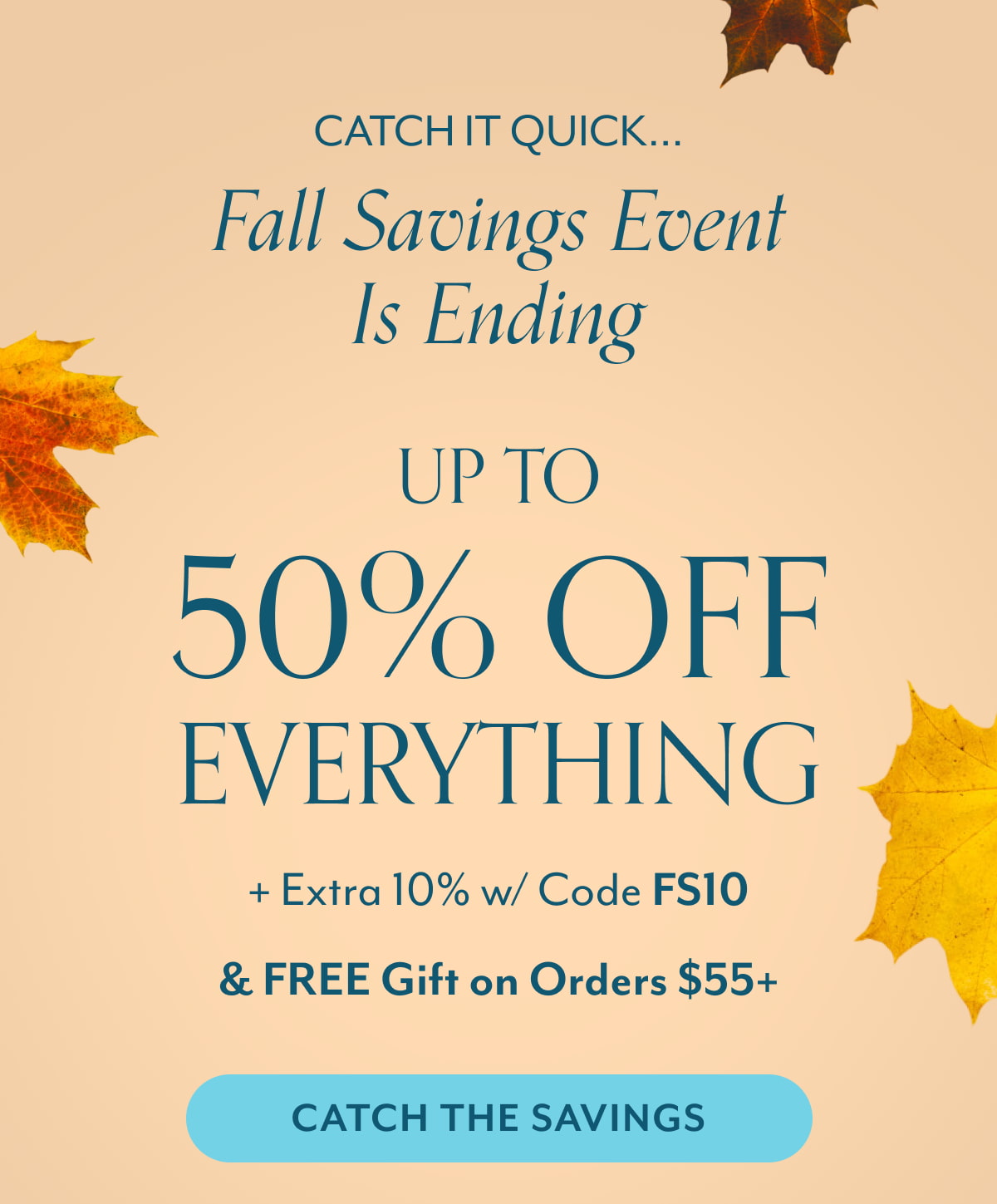 Catch it quick... Fall savings event is ending Up to 50% off everything