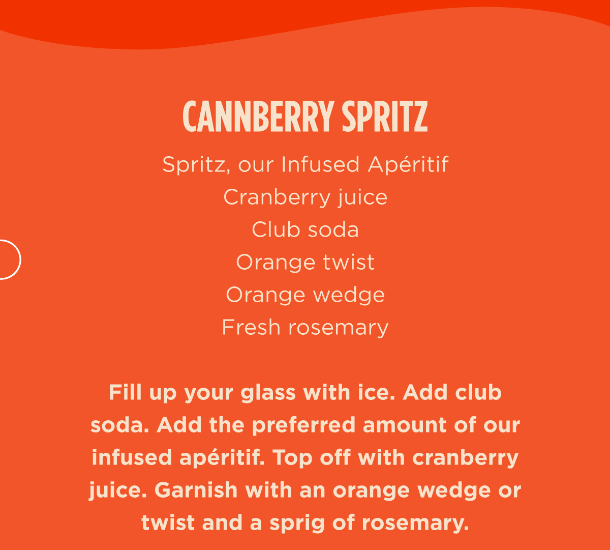 CANNBERRY SPRITZ  Spritz, our Infused Apéritif  Cranberry Juice  Club Soda  Orange Twist  Orange Wedge  Fresh Rosemary  Fill up your glass with ice. Add club soda. Add the preferred amount of our infused apéritif. Top off with cranberry juice. Garnish with an orange wedge or twist and a sprig of rosemary.