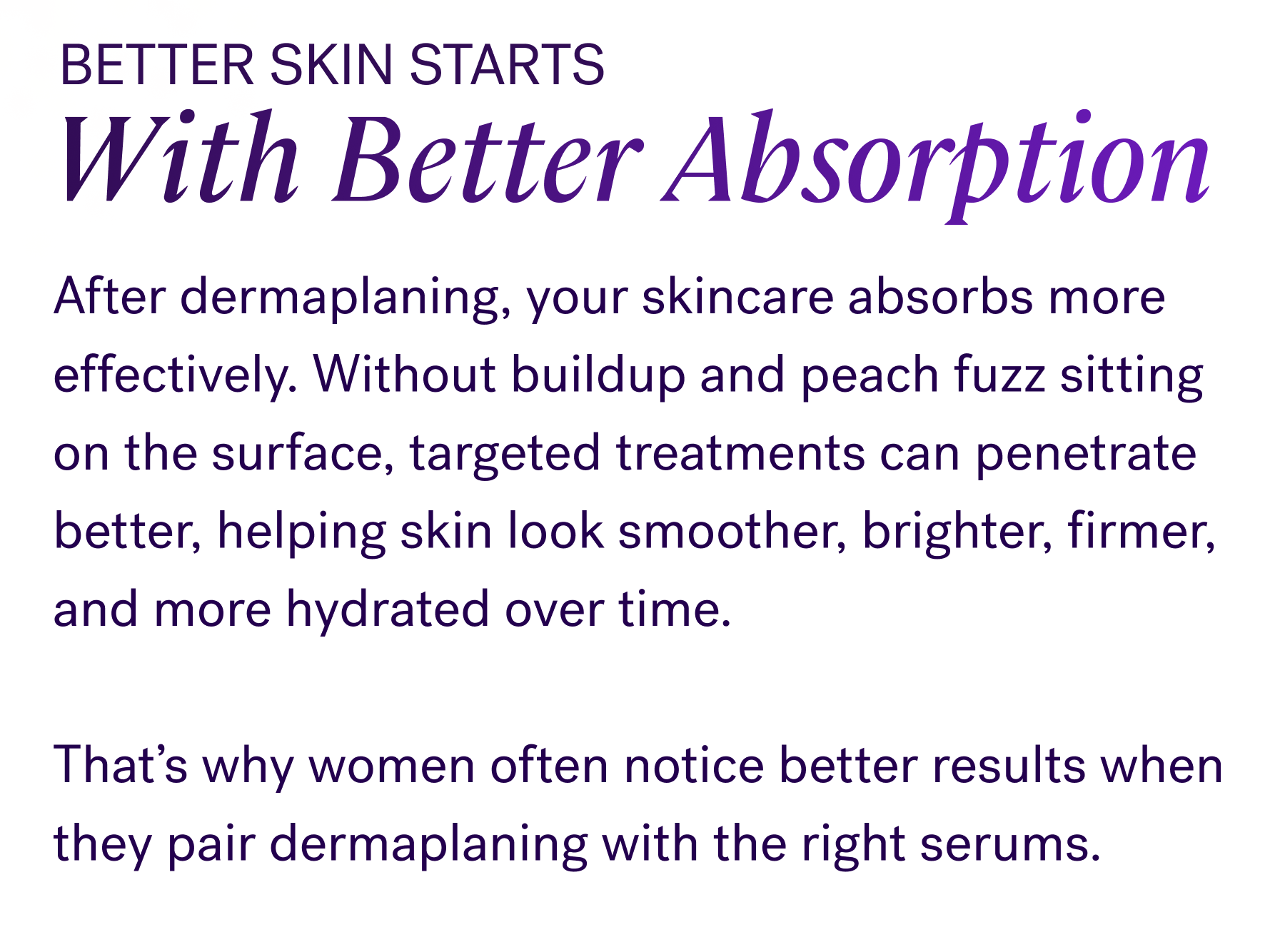 Better Skin Starts With Better Absorption  After dermaplaning, your skincare absorbs more effectively. Without buildup and peach fuzz sitting on the surface, targeted treatments can penetrate better, helping skin look smoother, brighter, firmer, and more hydrated over time.  That’s why women often notice better results when they pair dermaplaning with the right serums.