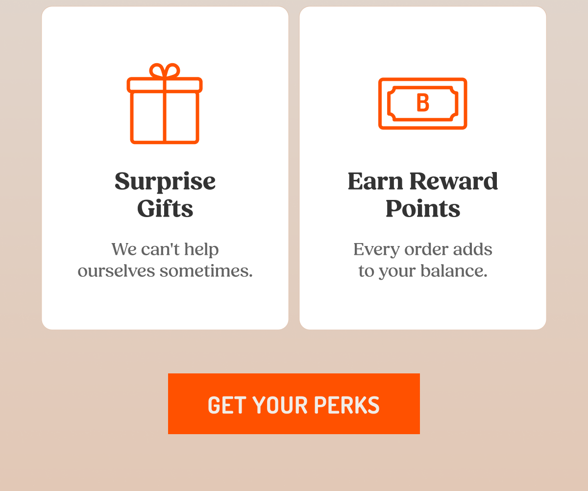 Surprise Gifts We can't help ourselves sometimes.  Earn Reward Points Every order adds to your balance.  GET YOUR PERKS