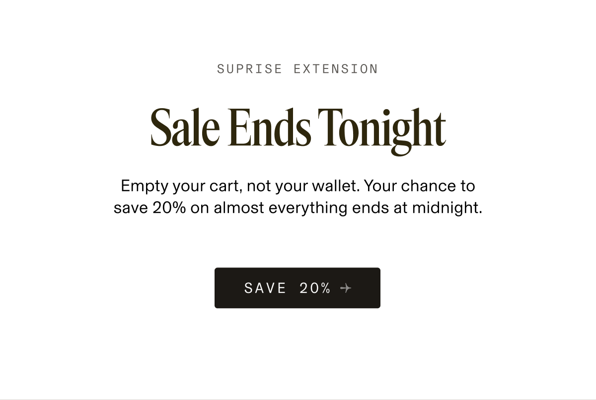 SUPRISE EXTENSION Sale Ends Tonight Empty your cart, not your wallet. Your chance to save 20% on almost everything ends at midnight. SAVE 20% 